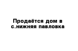 Продаётся дом в с.нижняя павловка